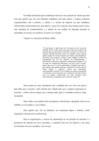 46




              O estudo demonstrou que as lideranças devem ter um conjunto de valores que fará
com que aqueles que são seus liderados trabalhem com mais prazer e estejam realmente
comprometidos com a história, o valores e a missão da empresa em que trabalham,
influenciados positivamente por seus líderes, e para isso é preciso uma entrega total à causa,
uma mudança de comportamento e a adoção de um modelo de liderança baseado na
autoridade, no serviço, no sacrifício, no amor e na vontade.

              Vejamos as colocações de Brum (2005):



                                     “O amor-prazer é aquele que nos faz querer sair de casa para
                                     trabalhar todos os dias muito mais pela essência da empresa do
                                     que pelo que ela representa no mercado em termos de marca e de
                                     imagem. Quando pensamos gostar de trabalhar numa empresa
                                     apenas porque ela é mais desejada, mais falada, mais disputada e
                                     até mesmo mais exigente, vivemos o amor-vaidade. Levando em
                                     consideração que um dos objetivos do Endomarketing é
                                     transformar as pessoas em agentes de marketing da empresa, isso
                                     até pode ser considerado importante, mas não é tudo. O amor-
                                     prazer, por sua vez, nos faz transformar o trabalho num ritual, o
                                     que significa uma grande diferença. Ritualizar é realizar algo de
                                     forma regular e repetitiva, porém com preparação,
                                     meticulosidade e emoção. É um conjunto de práticas consagradas
                                     e valorizadas, assim como deve ser a atuação de um líder no trato
                                     com sua equipe, evidenciando em cada momento desse
                                     relacionamento a importância que ele possui” (pág 153)




              Nesse ponto de vista, entendemos que o trabalho deve ser visto com prazer
pelo líder que o executa, e não somente por vaidade pelo que a empresa representa no
mercado, o reflexo dessa entrega será a maneira pela qual os resultados positivos serão
alcançados.

              Para o líder, esse modelo trará recompensas valiosíssimas, agregando valor ao seu
trabalho, ao seu caráter e a sua conduta.

              Para aqueles que vão ser liderados, um tratamento digno e humano, sendo
respeitados como pessoas e profissionais.

              Para as organizações, a certeza da manutenção de sua posição no mercado e a
perspectiva de abertura de novos mercados, a expansão física do seu negócio e um maior
investimento em novos produtos e de serviços.
 