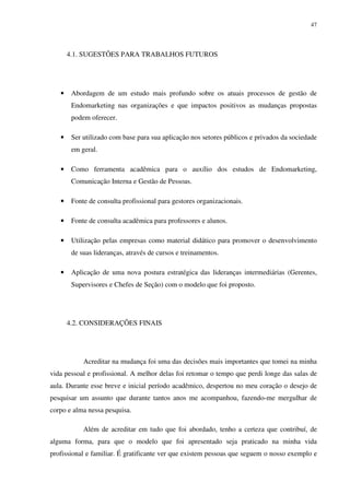47




       4.1. SUGESTÕES PARA TRABALHOS FUTUROS




   •    Abordagem de um estudo mais profundo sobre os atuais processos de gestão de
        Endomarketing nas organizações e que impactos positivos as mudanças propostas
        podem oferecer.

   •    Ser utilizado com base para sua aplicação nos setores públicos e privados da sociedade
        em geral.

   •    Como ferramenta acadêmica para o auxílio dos estudos de Endomarketing,
        Comunicação Interna e Gestão de Pessoas.

   •    Fonte de consulta profissional para gestores organizacionais.

   •    Fonte de consulta acadêmica para professores e alunos.

   •    Utilização pelas empresas como material didático para promover o desenvolvimento
        de suas lideranças, através de cursos e treinamentos.

   •    Aplicação de uma nova postura estratégica das lideranças intermediárias (Gerentes,
        Supervisores e Chefes de Seção) com o modelo que foi proposto.




       4.2. CONSIDERAÇÕES FINAIS




            Acreditar na mudança foi uma das decisões mais importantes que tomei na minha
vida pessoal e profissional. A melhor delas foi retomar o tempo que perdi longe das salas de
aula. Durante esse breve e inicial período acadêmico, despertou no meu coração o desejo de
pesquisar um assunto que durante tantos anos me acompanhou, fazendo-me mergulhar de
corpo e alma nessa pesquisa.

            Além de acreditar em tudo que foi abordado, tenho a certeza que contribuí, de
alguma forma, para que o modelo que foi apresentado seja praticado na minha vida
profissional e familiar. É gratificante ver que existem pessoas que seguem o nosso exemplo e
 