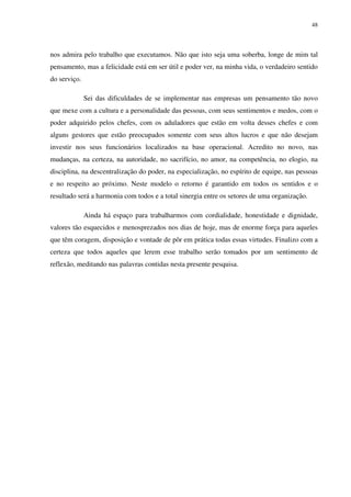 48




nos admira pelo trabalho que executamos. Não que isto seja uma soberba, longe de mim tal
pensamento, mas a felicidade está em ser útil e poder ver, na minha vida, o verdadeiro sentido
do serviço.

              Sei das dificuldades de se implementar nas empresas um pensamento tão novo
que mexe com a cultura e a personalidade das pessoas, com seus sentimentos e medos, com o
poder adquirido pelos chefes, com os aduladores que estão em volta desses chefes e com
alguns gestores que estão preocupados somente com seus altos lucros e que não desejam
investir nos seus funcionários localizados na base operacional. Acredito no novo, nas
mudanças, na certeza, na autoridade, no sacrifício, no amor, na competência, no elogio, na
disciplina, na descentralização do poder, na especialização, no espírito de equipe, nas pessoas
e no respeito ao próximo. Neste modelo o retorno é garantido em todos os sentidos e o
resultado será a harmonia com todos e a total sinergia entre os setores de uma organização.

              Ainda há espaço para trabalharmos com cordialidade, honestidade e dignidade,
valores tão esquecidos e menosprezados nos dias de hoje, mas de enorme força para aqueles
que têm coragem, disposição e vontade de pôr em prática todas essas virtudes. Finalizo com a
certeza que todos aqueles que lerem esse trabalho serão tomados por um sentimento de
reflexão, meditando nas palavras contidas nesta presente pesquisa.
 