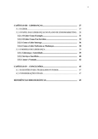 vi




CAPÍTULO III - LIDERANÇAS......................................................................                       27
  3.1. O LÍDER.....................................................................................................   27
  3.2. O PAPEL DAS LIDERANÇAS NO PLANO DE ENDOMARKETING.. 28
     3.2.1. O Líder Como Exemplo...................................................................... 31
     3.2.2. O Líder Como Um Servidor............................................................... 32
     3.2.3. Como o Líder Interage.......................................................................              36
     3.2.4. Como o Líder Enfrenta as Mudanças...............................................                          38
  3.3. O MODELO DE LIDERANÇA.................................................................                         39
     3.3.1. Liderança e Autoridade...................................................................... 39
     3.3.2. Serviço e Sacrifício..............................................................................        40
     3.3.3. Amor e Vontade..................................................................................          42


CAPÍTULO IV - CONCLUSÕES.....................................................................                         45
  4.1. SUGESTÕES PARA TRABALHOS FUTUROS......................................                                         47
  4.2. CONSIDERAÇÕES FINAIS...................................................................... 47


REFERÊNCIAS BIBLIOGRÁFICAS............................................................... 49
 
