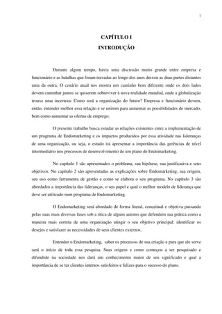 1




                                        CAPÍTULO I

                                      INTRODUÇÃO



            Durante algum tempo, havia uma discussão muito grande entre empresa e
funcionário e as batalhas que foram travadas ao longo dos anos deixou as duas partes distantes
uma da outra. O cenário atual nos mostra um caminho bem diferente onde os dois lados
devem caminhar juntos se quiserem sobreviver à nova realidade mundial, onde a globalização
trouxe uma incerteza: Como será a organização do futuro? Empresa e funcionário devem,
então, entender melhor essa relação e se unirem para aumentar as possibilidades de mercado,
bem como aumentar as ofertas de emprego.

            O presente trabalho busca estudar as relações existentes entre a implementação de
um programa de Endomarketing e os impactos produzidos por essa atividade nas lideranças
de uma organização, ou seja, o estudo irá apresentar a importância das gerências de nível
intermediário nos processos de desenvolvimento de um plano de Endomarketing.

            No capítulo 1 são apresentados o problema, sua hipótese, sua justificativa e seus
objetivos. No capítulo 2 são apresentadas as explicações sobre Endomarketing, sua origem,
seu uso como ferramenta de gestão e como se elabora o seu programa. No capítulo 3 são
abordados a importância das lideranças, o seu papel e qual o melhor modelo de liderança que
deve ser utilizado num programa de Endomarketing.

            O Endomarketing será abordado de forma literal, conceitual e objetiva passando
pelas suas mais diversas fases sob a ótica de alguns autores que defendem sua prática como a
maneira mais correta de uma organização atingir o seu objetivo principal: identificar os
desejos e satisfazer as necessidades de seus clientes externos.

            Entender o Endomarketing, saber os processos de sua criação e para que ele serve
será o início de toda essa pesquisa. Suas origens e como começou a ser pesquisado e
difundido na sociedade nos dará um conhecimento maior de seu significado e qual a
importância de se ter clientes internos satisfeitos e felizes para o sucesso do plano.
 