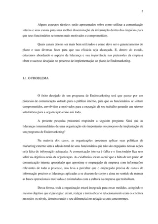 2




           Alguns aspectos técnicos serão apresentados sobre como utilizar a comunicação
interna e seus canais para uma melhor disseminação da informação dentro das empresas para
que seus funcionários se tornem mais motivados e comprometidos.

           Quais canais devem ser mais bem utilizados e como deve ser o gerenciamento do
plano e suas diversas fases para que sua eficácia seja alcançada. E, dentro do estudo,
estaremos abordando o aspecto da liderança e sua importância nas pretensões da empresa
obter o sucesso desejado no processo de implementação do plano de Endomarketing.




1.1. O PROBLEMA




           O êxito desejado de um programa de Endomarketing terá que passar por um
processo de comunicação voltado para o público interno, para que os funcionários se sintam
comprometidos, envolvidos e motivados para a execução de seu trabalho gerando um retorno
satisfatório para a organização como um todo.

           A presente pesquisa procurará responder a seguinte pergunta: Será que as
lideranças intermediárias de uma organização são importantes no processo de implantação de
um programa de Endomarketing?

           Na maioria dos casos, as organizações procuram aplicar suas políticas de
marketing externo sem a adesão total de seus funcionários que não são engajados nessas ações
pela falta de informação adequada. A comunicação interna é falha e o funcionário fica sem
saber os objetivos reais da organização. As evidências levam a crer que a falta de um plano de
comunicação interna apropriado que aproxime o empregado da empresa com informações
relevantes de todo o processo, nos leva a perceber que o empregado precisa de canais de
informação precisos e lideranças aplicadas a se doarem de corpo e alma no sentido de manter
as bases operacionais motivadas e estimuladas com a cultura da empresa que trabalham.

           Dessa forma, toda a organização estará integrada para essas medidas, atingindo o
mesmo objetivo que é prestigiar, atrair, realçar e intensificar o relacionamento com os clientes
em todos os níveis, demonstrando o seu diferencial em relação a seus concorrentes.
 