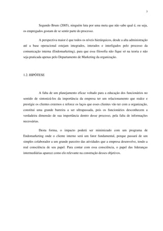 3




           Segundo Brum (2005), ninguém luta por uma meta que não sabe qual é, ou seja,
os empregados gostam de se sentir parte do processo.

           A perspectiva maior é que todos os níveis hierárquicos, desde a alta administração
até a base operacional estejam integrados, interados e interligados pelo processo da
comunicação interna (Endomarketing), para que essa filosofia não fique só na teoria e não
seja praticada apenas pelo Departamento de Marketing da organização.




1.2. HIPÓTESE




           A falta de um planejamento eficaz voltado para a educação dos funcionários no
sentido de sintonizá-los da importância da empresa ter um relacionamento que realce e
prestigie os clientes externos e reforce os laços que esses clientes vão ter com a organização,
constitui uma grande barreira a ser ultrapassada, pois os funcionários desconhecem a
verdadeira dimensão de sua importância dentro desse processo, pela falta de informações
necessárias.

           Desta forma, o impacto poderá ser minimizado com um programa de
Endomarketing onde o cliente interno será um fator fundamental, porque passará de um
simples colaborador a um grande parceiro das atividades que a empresa desenvolve, tendo a
real consciência de seu papel. Para contar com essa consciência, o papel das lideranças
intermediárias aparece como elo relevante na construção desses objetivos.
 