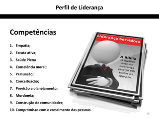 Perfil de Liderança



Competências
1. Empatia;
2. Escuta ativa;
3. Saúde Plena
4. Consciência moral;
5. Persuasão;
6. Conceituação;
7. Previsão e planejamento;
8. Mordomia;
9. Construção de comunidades;
10. Compromisso com o crescimento das pessoas.
                                                 16
 