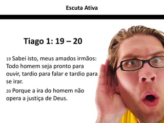 Escuta Ativa




       Tiago 1: 19 – 20
19 Sabei isto, meus amados irmãos:
Todo homem seja pronto para
ouvir, tardio para falar e tardio para
se irar.
20 Porque a ira do homem não
opera a justiça de Deus.

                                         18
 