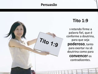 Persuasão



                Tito 1:9
              9 retendo firme   a
              palavra fiel, que é
            conforme a doutrina,
                para que seja
             poderoso, tanto
              para exortar na sã
             doutrina como para
              convencer os
               contradizentes.


                                21
 