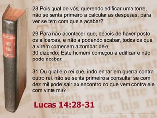 28 Pois qual de vós, querendo edificar uma torre,
não se senta primeiro a calcular as despesas, para
ver se tem com que a acabar?

29 Para não acontecer que, depois de haver posto
os alicerces, e não a podendo acabar, todos os que
a virem comecem a zombar dele,
30 dizendo: Este homem começou a edificar e não
pode acabar.

31 Ou qual é o rei que, indo entrar em guerra contra
outro rei, não se senta primeiro a consultar se com
dez mil pode sair ao encontro do que vem contra ele
com vinte mil?

Lucas 14:28-31
 