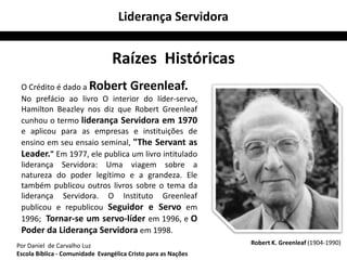 Liderança Servidora


                                 Raízes Históricas
 O Crédito é dado a Robert Greenleaf.
 No prefácio ao livro O interior do líder-servo,
 Hamilton Beazley nos diz que Robert Greenleaf
 cunhou o termo liderança Servidora em 1970
 e aplicou para as empresas e instituições de
 ensino em seu ensaio seminal, "The Servant as
 Leader." Em 1977, ele publica um livro intitulado
 liderança Servidora: Uma viagem sobre a
 natureza do poder legítimo e a grandeza. Ele
 também publicou outros livros sobre o tema da
 liderança Servidora. O Instituto Greenleaf
 publicou e republicou Seguidor e Servo em
 1996; Tornar-se um servo-líder em 1996, e O
 Poder da Liderança Servidora em 1998.
Por Daniel de Carvalho Luz                                     Robert K. Greenleaf (1904-1990)
Escola Bíblica - Comunidade Evangélica Cristo para as Nações
 