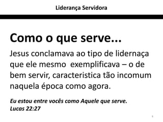 Liderança Servidora




Como o que serve...
Jesus conclamava ao tipo de lidernaça
que ele mesmo exemplificava – o de
bem servir, caracteristica tão incomum
naquela época como agora.
Eu estou entre vocês como Aquele que serve.
Lucas 22:27
                                              8
 