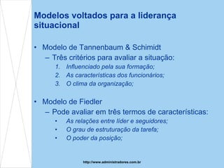 Modelos voltados para a liderança situacional Modelo de Tannenbaum & Schimidt Três critérios para avaliar a situação: Influenciado pela sua formação; As características dos funcionários; O clima da organização; Modelo de Fiedler Pode avaliar em três termos de características: As relações entre líder e seguidores; O grau de estruturação da tarefa; O poder da posição; http://www.administradores.com.br 