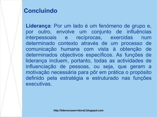 Concluindo Liderança : Por um lado é um fenómeno de grupo e, por outro, envolve um conjunto de influências interpessoais e recíprocas, exercidas num determinado contexto através de um processo de comunicação humana com vista à obtenção de determinados objectivos específicos. As funções de liderança incluem, portanto, todas as actividades de influenciação de pessoas, ou seja, que geram a motivação necessária para pôr em prática o propósito definido pela estratégia e estruturado nas funções executivas. http://liderancaservidora2.blogspot.com 
