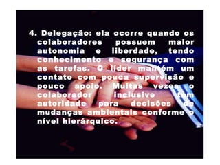 4. Delegação: ela ocorre quando os colaboradores possuem maior autonomia e liberdade, tendo conhecimento e segurança com as tarefas. O líder mantém um contato com pouca supervisão e pouco apoio. Muitas vezes o colaborador inclusive tem autoridade para decisões de mudanças ambientais conforme o nível hierárquico.  