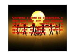 Conforme o perfil do colaborador, o líder deve lidar com cada situação encontrada na organização. A maturidade do colaborador faz o líder agir de modos diferentes conforme a necessidade. 