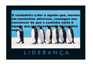 O verdadeiro Líder é aquele que, mesmo em momentos adversos, consegue nos convencer de que o caminho certo é aquele que inevitavelmente deveremos segu ir. 