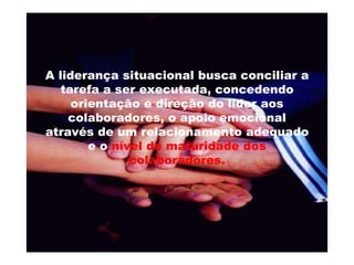 A liderança situacional busca conciliar a tarefa a ser executada, concedendo orientação e direção do líder aos colaboradores, o apoio emocional através de um relacionamento adequado e o  nível de maturidade dos colaboradores. 
