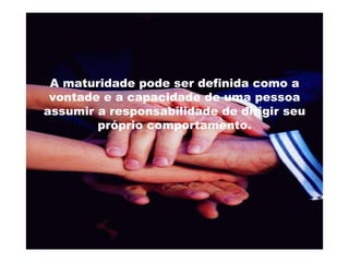 A maturidade pode ser definida como a vontade e a capacidade de uma pessoa assumir a responsabilidade de dirigir seu próprio comportamento. 
