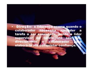 Direção:  a liderança ocorre quando o colaborador necessita aprender a tarefa a ser executada, sendo o líder supervisor da tarefa até seu fim, direcionando o colaborador para elaborá-la até conquistar confiança.  