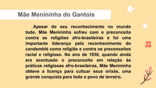 Mãe Menininha do Gantois
Apesar do seu reconhecimento no mundo
todo, Mãe Menininha sofreu com o preconceito
contra as religiões afro-brasileiras e foi uma
importante liderança pelo reconhecimento do
candomblé como religião e contra os preconceitos
racial e religioso. No ano de 1930, quando ainda
era acentuado o preconceito em relação às
práticas religiosas afro-brasileiras, Mãe Menininha
obteve a licença para cultuar seus orixás, uma
grande conquista para todo o povo de terreiro.
 