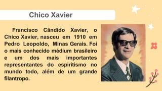 Chico Xavier
Francisco Cândido Xavier, o
Chico Xavier, nasceu em 1910 em
Pedro Leopoldo, Minas Gerais. Foi
o mais conhecido médium brasileiro
e um dos mais importantes
representantes do espiritismo no
mundo todo, além de um grande
filantropo.
 