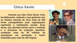 Chico Xavier
Durante sua vida, Chico Xavier viveu
humildemente, cedendo o que ganharia com
os direitos autorais de seus mais de 400
livros psicografados para organizações
espirituais e instituições sociais. Suas
obras, que abordam temas como a caridade
e o processo de evolução espiritual,
venderam mais de 50 milhões de
exemplares em português e foram
traduzidas para mais de oito línguas.
 