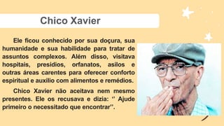 Chico Xavier
Ele ficou conhecido por sua doçura, sua
humanidade e sua habilidade para tratar de
assuntos complexos. Além disso, visitava
hospitais, presídios, orfanatos, asilos e
outras áreas carentes para oferecer conforto
espiritual e auxilio com alimentos e remédios.
Chico Xavier não aceitava nem mesmo
presentes. Ele os recusava e dizia: ‘’ Ajude
primeiro o necessitado que encontrar’’.
 