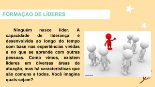 FORMAÇÃO DE LÍDERES
Ninguém nasce líder. A
capacidade de liderança é
desenvolvida ao longo do tempo
com base nas experiências vividas
e no que se aprende com outras
pessoas. Como vimos, existem
líderes em diversas áreas de
atuação, mas há características que
são comuns a todos. Você imagina
quais sejam?
 