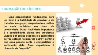 FORMAÇÃO DE LÍDERES
Uma característica fundamental para
um líder é a habilidade de conviver e de
trabalhar em grupo, despertando o melhor
de cada individuo em favor da
coletividade. Outra habilidade importante
é a sensibilidade diante dos problemas
vividos por outras pessoas e a capacidade
de ‘’se colocar no lugar do outro’’, sentir o
que essa pessoa sente e compartilhar o
sofrimento dela. Essa capacidade é
chamada de ‘’empatia’’.
 