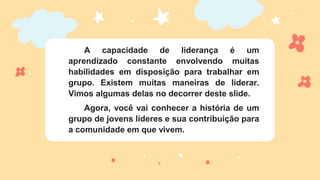 A capacidade de liderança é um
aprendizado constante envolvendo muitas
habilidades em disposição para trabalhar em
grupo. Existem muitas maneiras de liderar.
Vimos algumas delas no decorrer deste slide.
Agora, você vai conhecer a história de um
grupo de jovens líderes e sua contribuição para
a comunidade em que vivem.
 