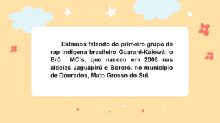 Estamos falando do primeiro grupo de
rap indígena brasileiro Guarani-Kaiowá: o
Brô MC’s, que nasceu em 2006 nas
aldeias Jaguapirú e Bororó, no município
de Dourados, Mato Grosso do Sul.
 