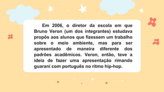 Em 2006, o diretor da escola em que
Bruno Veron (um dos integrantes) estudava
propôs aos alunos que fizessem um trabalho
sobre o meio ambiente, mas para ser
apresentado de maneira diferente dos
padrões acadêmicos. Veron, então, teve a
ideia de fazer uma apresentação rimando
guarani com português no ritmo hip-hop.
 