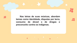 Nas letras de suas músicas, abordam
temas como identidade, disputas por terra,
consumo de álcool e de drogas e
preconceito contra os indígenas.
 