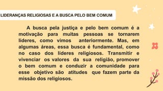LIDERANÇAS RELIGIOSAS E A BUSCA PELO BEM COMUM
A busca pela justiça e pelo bem comum é a
motivação para muitas pessoas se tornarem
líderes, como vimos anteriormente. Mas, em
algumas áreas, essa busca é fundamental, como
no caso dos líderes religiosos. Transmitir e
vivenciar os valores da sua religião, promover
o bem comum e conduzir a comunidade para
esse objetivo são atitudes que fazem parte da
missão dos religiosos.
 