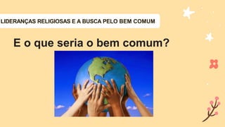 LIDERANÇAS RELIGIOSAS E A BUSCA PELO BEM COMUM
E o que seria o bem comum?
 