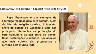 Papa Francisco é um exemplo de
liderança religiosa pelo bem comum. Além
de líder da religião católica, é também
chefe do estado do Vaticano e uma das
principais referencias na promoção do
bem comum e da paz entre os povos.
Suas declarações e atitudes por aqueles
que mais sofrem são propagadas e
ouvidas pelo mundo todo.
LIDERANÇAS RELIGIOSAS E A BUSCA PELO BEM COMUM
 