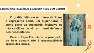 LIDERANÇAS RELIGIOSAS E A BUSCA PELO BEM COMUM
O grafite feito em um muro de Roma
o representa como um super-herói. É
como parte da sociedade, inclusive os
não católicos, o vê: um herói defensor
dos necessitados.
Para o Papa Francisco, a promoção
do bem comum não é responsabilidade
apenas dos líderes.
 