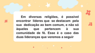 Em diversas religiões, é possível
encontrar líderes que se destacam pela
sua dedicação ao bem comum, e não só
àqueles que pertencem à sua
comunidade de fé. Esse é o caso das
duas lideranças que veremos a seguir
 