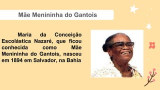 Mãe Menininha do Gantois
Maria da Conceição
Escolástica Nazaré, que ficou
conhecida como Mãe
Menininha do Gantois, nasceu
em 1894 em Salvador, na Bahia
 