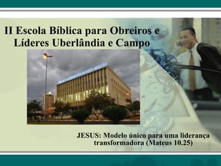 II Escola Bíblica para Obreiros e Líderes Uberlândia e Campo JESUS: Modelo único para uma liderança transformadora (Mateus 10.25) 