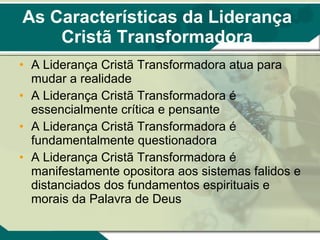 As Características da Liderança Cristã Transformadora A Liderança Cristã Transformadora atua para mudar a realidade A Liderança Cristã Transformadora é essencialmente crítica e pensante  A Liderança Cristã Transformadora é fundamentalmente questionadora A Liderança Cristã Transformadora é manifestamente opositora aos sistemas falidos e distanciados dos fundamentos espirituais e morais da Palavra de Deus 