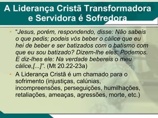 A Liderança Cristã Transformadora e Servidora é Sofredora “ Jesus, porém, respondendo, disse: Não sabeis o que pedis; podeis vós beber o cálice que eu hei de beber e ser batizados com o batismo com que eu sou batizado? Dizem-lhe eles: Podemos. E diz-lhes ele: Na verdade bebereis o meu cálice,[...]” . (Mt 20.22-23a) A Liderança Cristã é um chamado para o sofrimento (injustiças, calúnias, incompreensões, perseguições, humilhações, retaliações, ameaças, agressões, morte, etc.) 