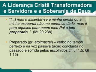 A Liderança Cristã Transformadora e Servidora e a Soberania de Deus “ [...]   mas o assentar-se à minha direita ou à minha esquerda não me pertence dá-lo, mas é para aqueles para quem meu Pai o tem  preparado .  ” . (Mt 20.23b) Preparado (gr.  etoimastai ) – verbo no tempo perfeito e na voz passiva (ação concluída no passado e sofrida pelos escolhidos cf. Jr 1.5; Gl 1.15) 