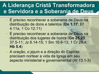 A Liderança Cristã Transformadora e Servidora e a Soberania de Deus É preciso reconhecer a soberania de Deus na distribuição de dons e talentos ( Dn 1.17 ; Ef 4.11a, 1 Co 12.11) É preciso reconhecer a soberania de Deus na distribuição dos lugares de honra ( Gn 25.23 ; 37.5-11; Jz 6.14-15; 1 Sm 16.6-13; 1 Cr 28.4;  Hb 5.4 ) A oração, o jejum e a direção do Espírito precisam nortear a vida da Igreja em seu aspecto ministerial e governamental (At 13.1-3) 