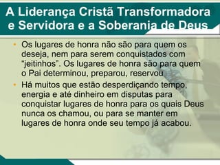 A Liderança Cristã Transformadora e Servidora e a Soberania de Deus Os lugares de honra não são para quem os deseja, nem para serem conquistados com “jeitinhos”. Os lugares de honra são para quem o Pai determinou, preparou, reservou Há muitos que estão desperdiçando tempo, energia e até dinheiro em disputas para conquistar lugares de honra para os quais Deus nunca os chamou, ou para se manter em lugares de honra onde seu tempo já acabou. 