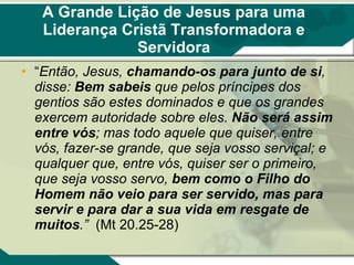 A Grande Lição de Jesus para uma Liderança Cristã Transformadora e Servidora “ Então, Jesus,  chamando-os para junto de si , disse:  Bem sabeis  que pelos príncipes dos gentios são estes dominados e que os grandes exercem autoridade sobre eles.  Não será assim entre vós ; mas todo aquele que quiser, entre vós, fazer-se grande, que seja vosso serviçal; e qualquer que, entre vós, quiser ser o primeiro, que seja vosso servo,  bem como o Filho do Homem não veio para ser servido, mas para servir e para dar a sua vida em resgate de muitos .”  (Mt 20.25-28) 