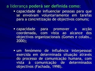 a liderança poderá ser definida como:
 capacidade de influenciar pessoas para que
se envolvam voluntariamente em tarefas
para a concretização de objectivos comuns;
 capacidade para promover a acção
coordenada, com vista ao alcance dos
objectivos organizacionais (Gomes e colabs.,
2000);
 um fenómeno de influência interpessoal
exercida em determinada situação através
do processo de comunicação humana, com
vista à comunicação de determinados
objectivos (Fachada, 1998).
 