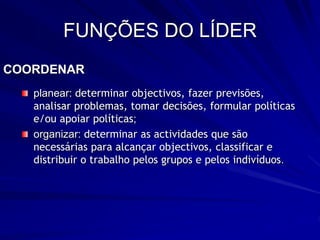 FUNÇÕES DO LÍDER
COORDENAR
planear: determinar objectivos, fazer previsões,
analisar problemas, tomar decisões, formular políticas
e/ou apoiar políticas;
organizar: determinar as actividades que são
necessárias para alcançar objectivos, classificar e
distribuir o trabalho pelos grupos e pelos indivíduos.
 