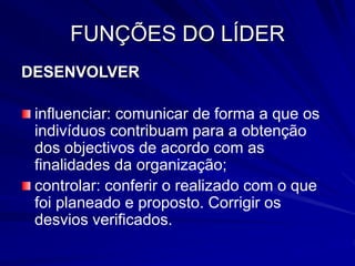 FUNÇÕES DO LÍDER
DESENVOLVER
influenciar: comunicar de forma a que os
indivíduos contribuam para a obtenção
dos objectivos de acordo com as
finalidades da organização;
controlar: conferir o realizado com o que
foi planeado e proposto. Corrigir os
desvios verificados.
 