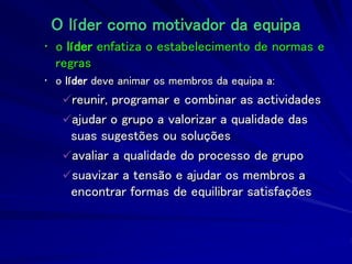 O líder como motivador da equipa
• o líder enfatiza o estabelecimento de normas e
regras
• o líder deve animar os membros da equipa a:
reunir, programar e combinar as actividades
ajudar o grupo a valorizar a qualidade das
suas sugestões ou soluções
avaliar a qualidade do processo de grupo
suavizar a tensão e ajudar os membros a
encontrar formas de equilibrar satisfações
 