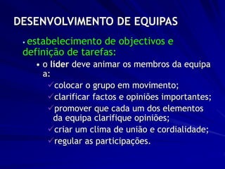 DESENVOLVIMENTO DE EQUIPAS
 estabelecimento de objectivos e
definição de tarefas:
• o líder deve animar os membros da equipa
a:
colocar o grupo em movimento;
clarificar factos e opiniões importantes;
promover que cada um dos elementos
da equipa clarifique opiniões;
criar um clima de união e cordialidade;
regular as participações.
 