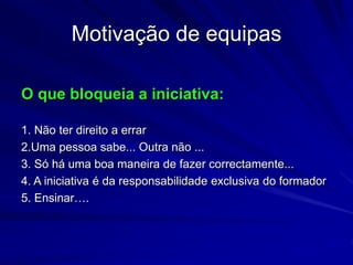 Motivação de equipas
O que bloqueia a iniciativa:
1. Não ter direito a errar
2.Uma pessoa sabe... Outra não ...
3. Só há uma boa maneira de fazer correctamente...
4. A iniciativa é da responsabilidade exclusiva do formador
5. Ensinar….
 